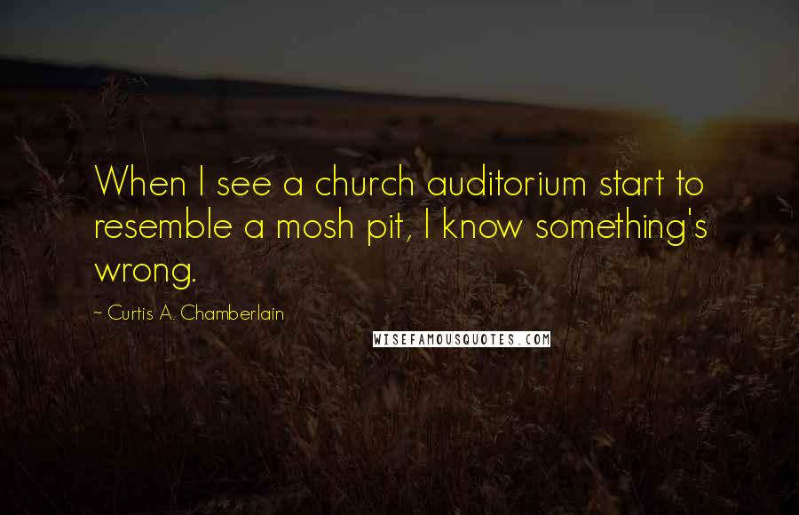 Curtis A. Chamberlain Quotes: When I see a church auditorium start to resemble a mosh pit, I know something's wrong.