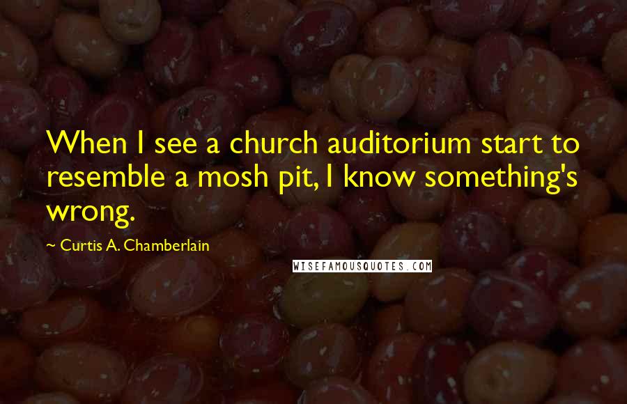 Curtis A. Chamberlain Quotes: When I see a church auditorium start to resemble a mosh pit, I know something's wrong.