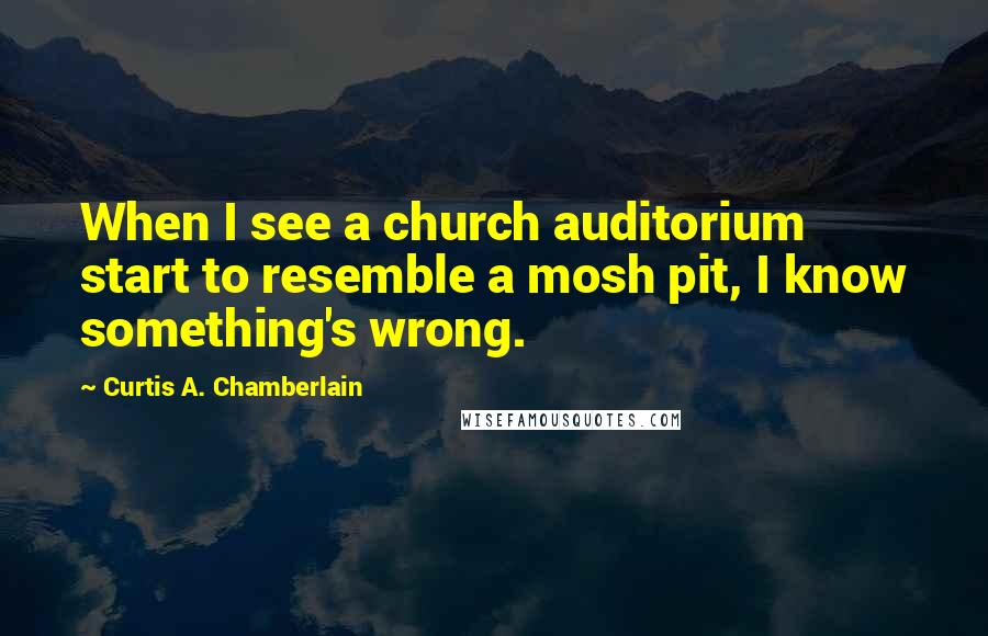 Curtis A. Chamberlain Quotes: When I see a church auditorium start to resemble a mosh pit, I know something's wrong.