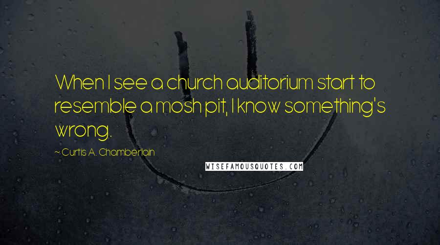 Curtis A. Chamberlain Quotes: When I see a church auditorium start to resemble a mosh pit, I know something's wrong.