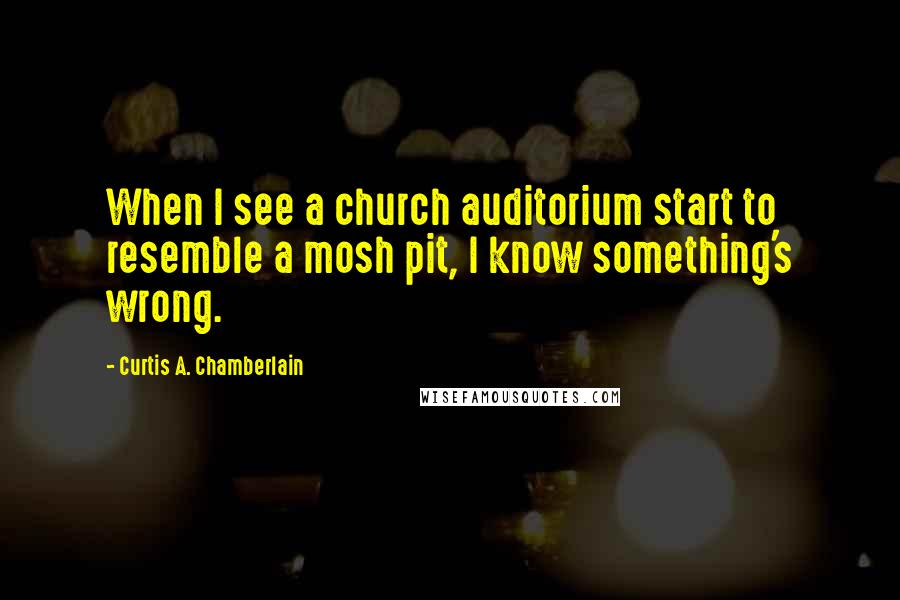 Curtis A. Chamberlain Quotes: When I see a church auditorium start to resemble a mosh pit, I know something's wrong.