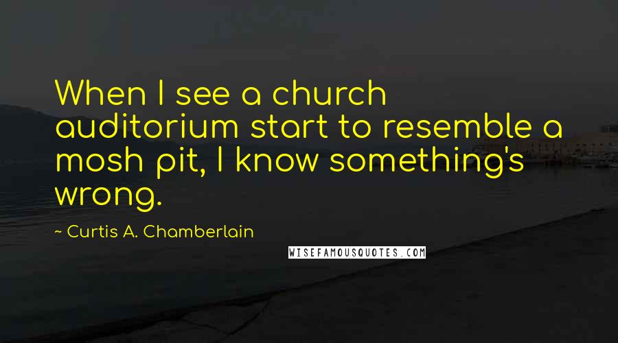 Curtis A. Chamberlain Quotes: When I see a church auditorium start to resemble a mosh pit, I know something's wrong.