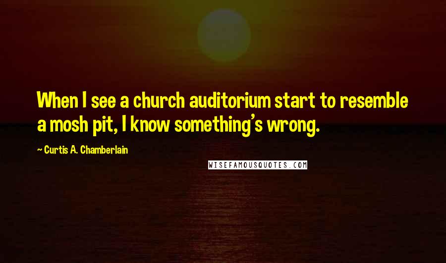 Curtis A. Chamberlain Quotes: When I see a church auditorium start to resemble a mosh pit, I know something's wrong.