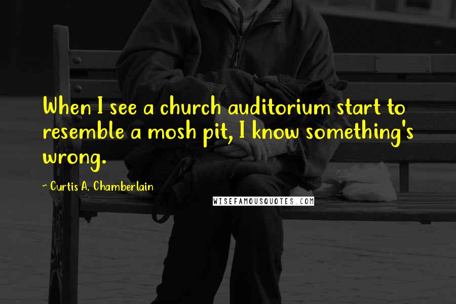 Curtis A. Chamberlain Quotes: When I see a church auditorium start to resemble a mosh pit, I know something's wrong.