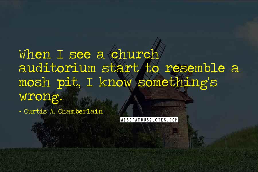 Curtis A. Chamberlain Quotes: When I see a church auditorium start to resemble a mosh pit, I know something's wrong.