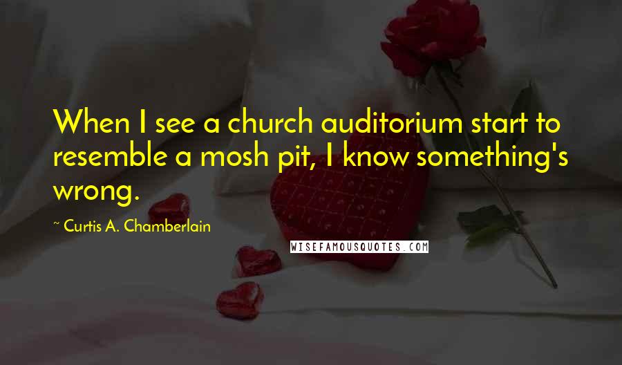 Curtis A. Chamberlain Quotes: When I see a church auditorium start to resemble a mosh pit, I know something's wrong.