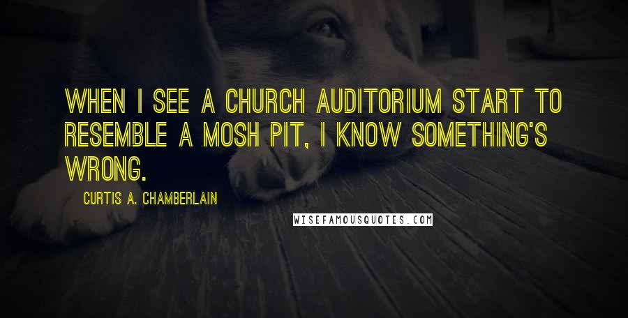 Curtis A. Chamberlain Quotes: When I see a church auditorium start to resemble a mosh pit, I know something's wrong.