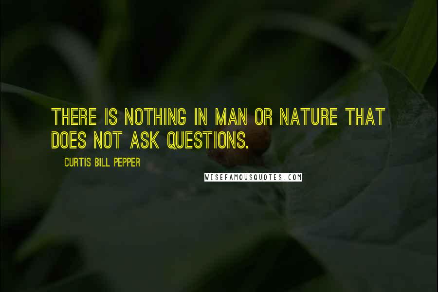Curtis Bill Pepper Quotes: There is nothing in man or nature that does not ask questions.