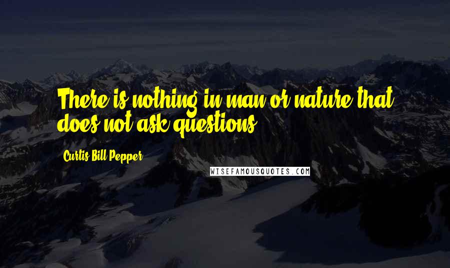 Curtis Bill Pepper Quotes: There is nothing in man or nature that does not ask questions.