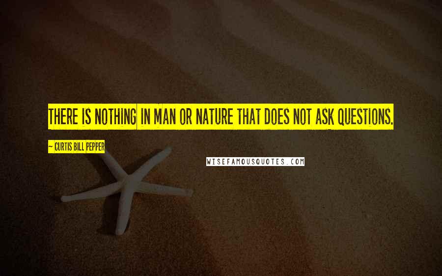 Curtis Bill Pepper Quotes: There is nothing in man or nature that does not ask questions.