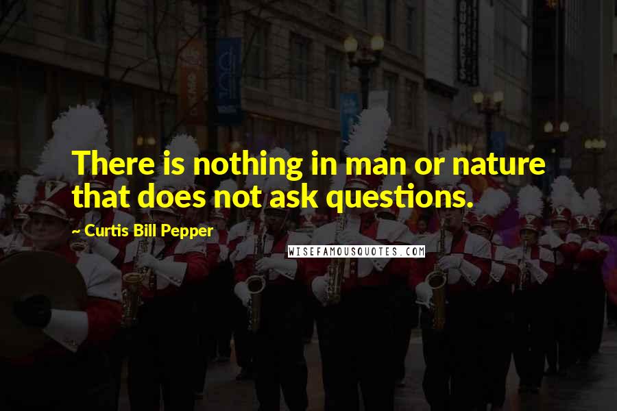 Curtis Bill Pepper Quotes: There is nothing in man or nature that does not ask questions.