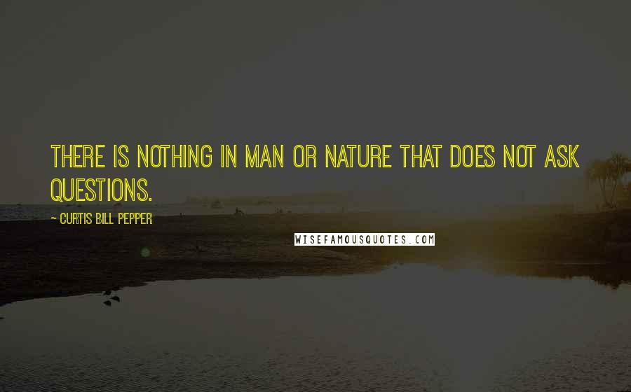 Curtis Bill Pepper Quotes: There is nothing in man or nature that does not ask questions.