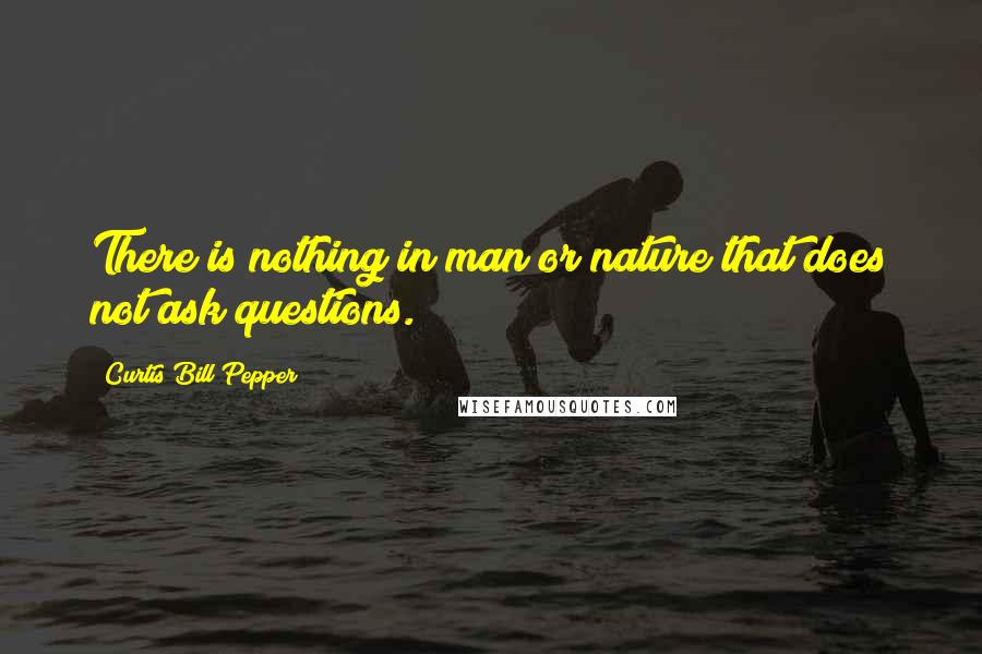 Curtis Bill Pepper Quotes: There is nothing in man or nature that does not ask questions.