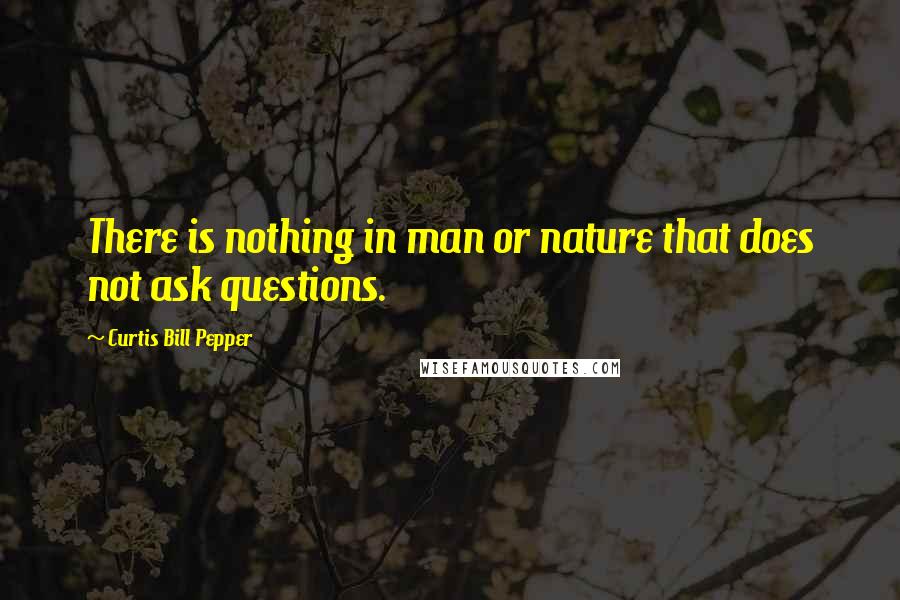 Curtis Bill Pepper Quotes: There is nothing in man or nature that does not ask questions.