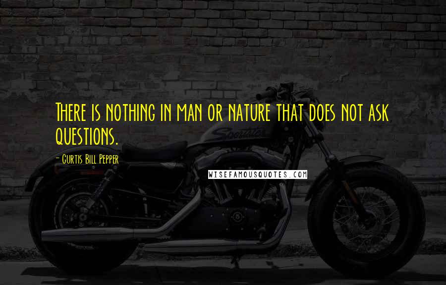 Curtis Bill Pepper Quotes: There is nothing in man or nature that does not ask questions.