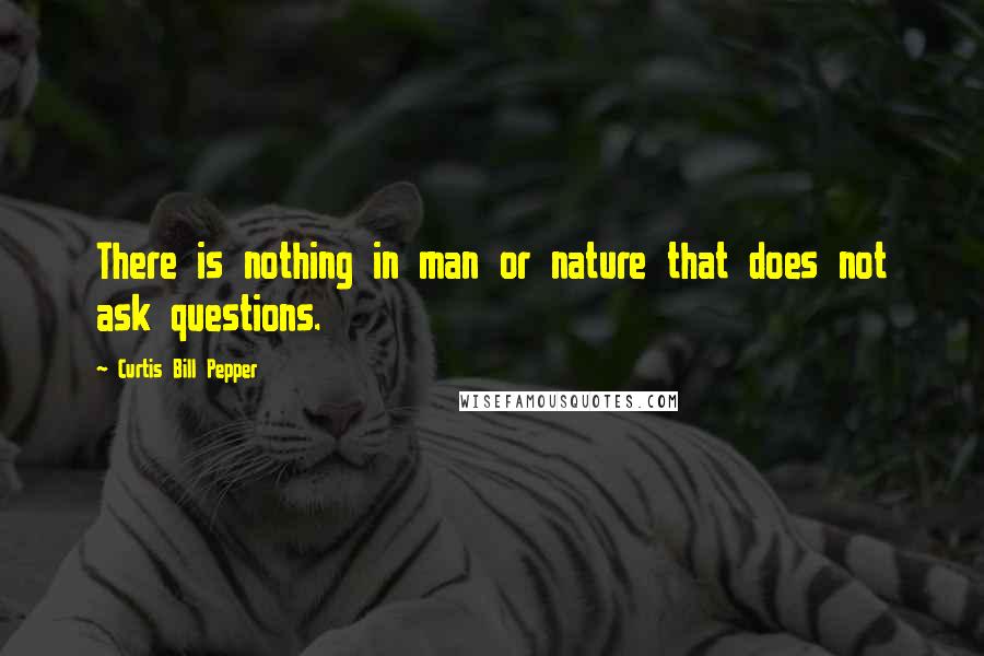 Curtis Bill Pepper Quotes: There is nothing in man or nature that does not ask questions.