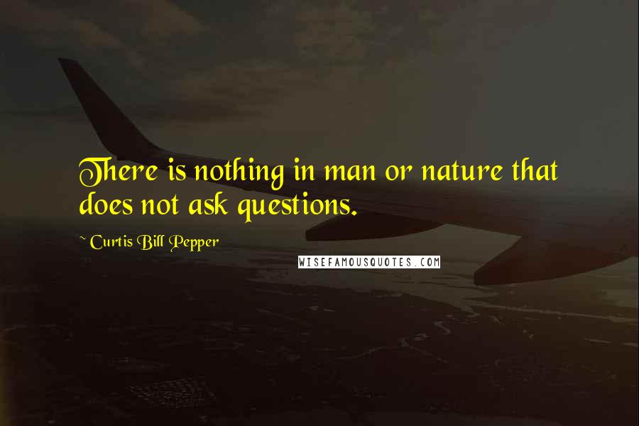 Curtis Bill Pepper Quotes: There is nothing in man or nature that does not ask questions.