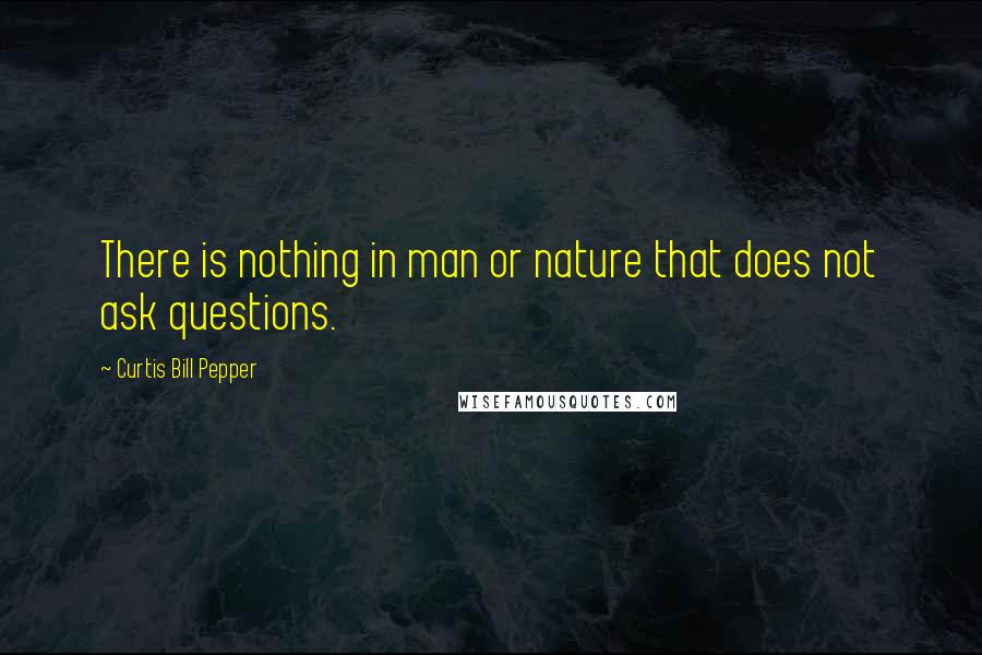 Curtis Bill Pepper Quotes: There is nothing in man or nature that does not ask questions.