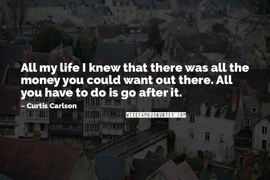 Curtis Carlson Quotes: All my life I knew that there was all the money you could want out there. All you have to do is go after it.