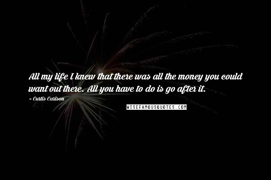 Curtis Carlson Quotes: All my life I knew that there was all the money you could want out there. All you have to do is go after it.