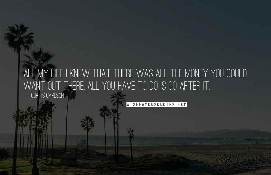 Curtis Carlson Quotes: All my life I knew that there was all the money you could want out there. All you have to do is go after it.