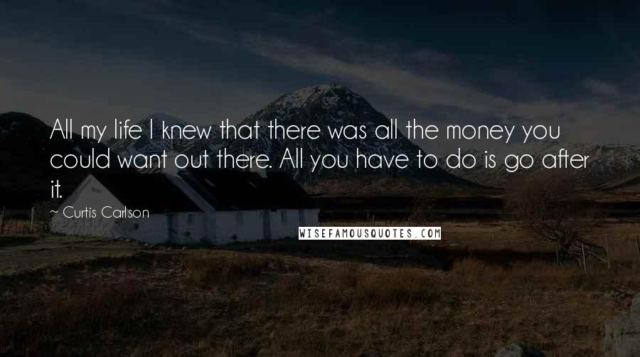 Curtis Carlson Quotes: All my life I knew that there was all the money you could want out there. All you have to do is go after it.
