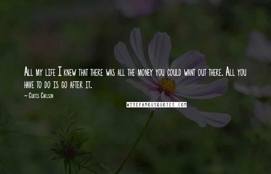Curtis Carlson Quotes: All my life I knew that there was all the money you could want out there. All you have to do is go after it.