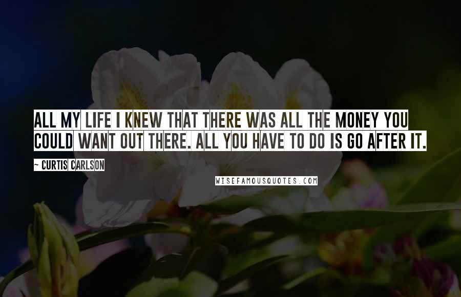 Curtis Carlson Quotes: All my life I knew that there was all the money you could want out there. All you have to do is go after it.