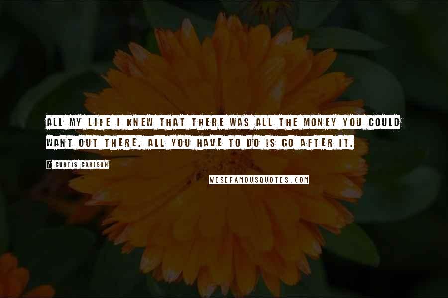 Curtis Carlson Quotes: All my life I knew that there was all the money you could want out there. All you have to do is go after it.