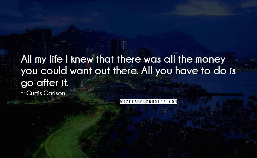 Curtis Carlson Quotes: All my life I knew that there was all the money you could want out there. All you have to do is go after it.