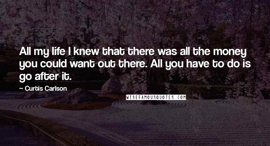 Curtis Carlson Quotes: All my life I knew that there was all the money you could want out there. All you have to do is go after it.