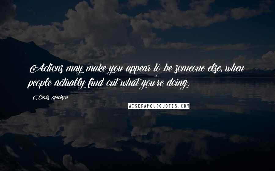 Curtis Jackson Quotes: Actions may make you appear to be someone else, when people actually find out what you're doing.