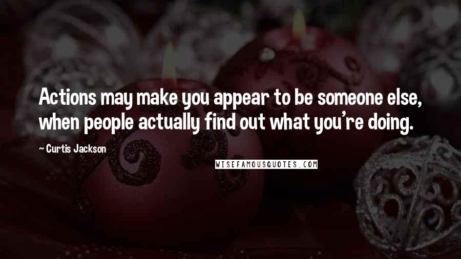 Curtis Jackson Quotes: Actions may make you appear to be someone else, when people actually find out what you're doing.