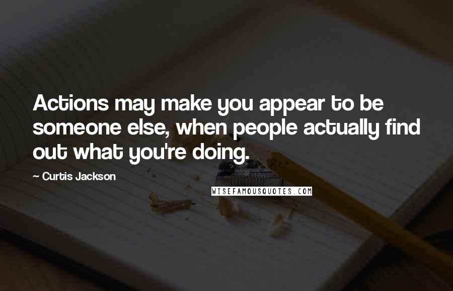 Curtis Jackson Quotes: Actions may make you appear to be someone else, when people actually find out what you're doing.