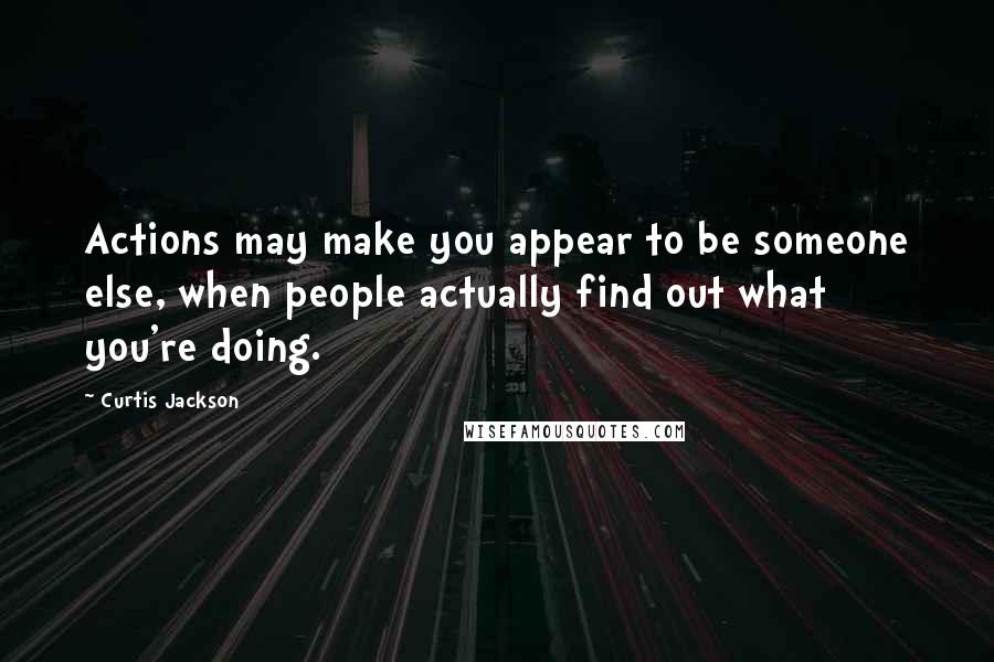 Curtis Jackson Quotes: Actions may make you appear to be someone else, when people actually find out what you're doing.