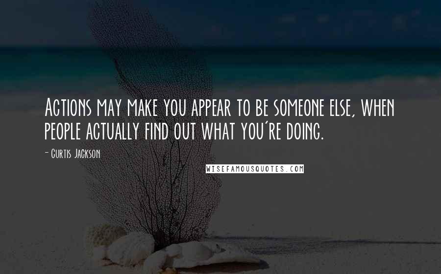 Curtis Jackson Quotes: Actions may make you appear to be someone else, when people actually find out what you're doing.