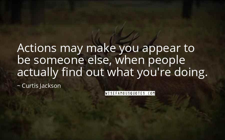Curtis Jackson Quotes: Actions may make you appear to be someone else, when people actually find out what you're doing.