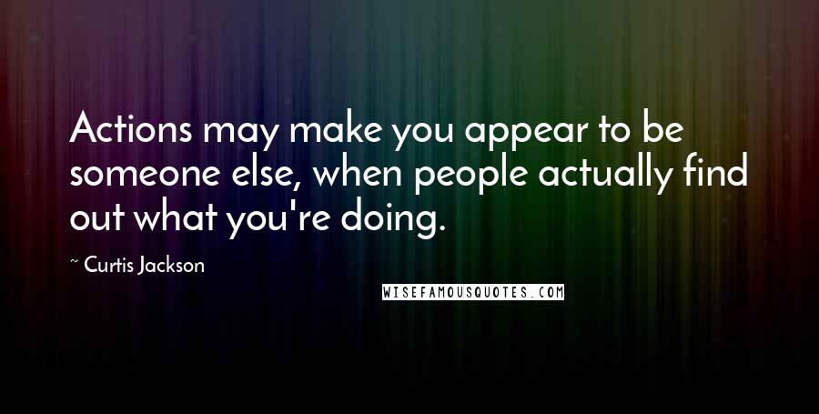 Curtis Jackson Quotes: Actions may make you appear to be someone else, when people actually find out what you're doing.