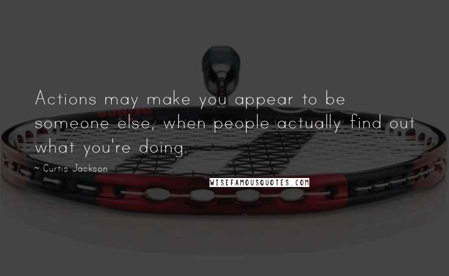 Curtis Jackson Quotes: Actions may make you appear to be someone else, when people actually find out what you're doing.