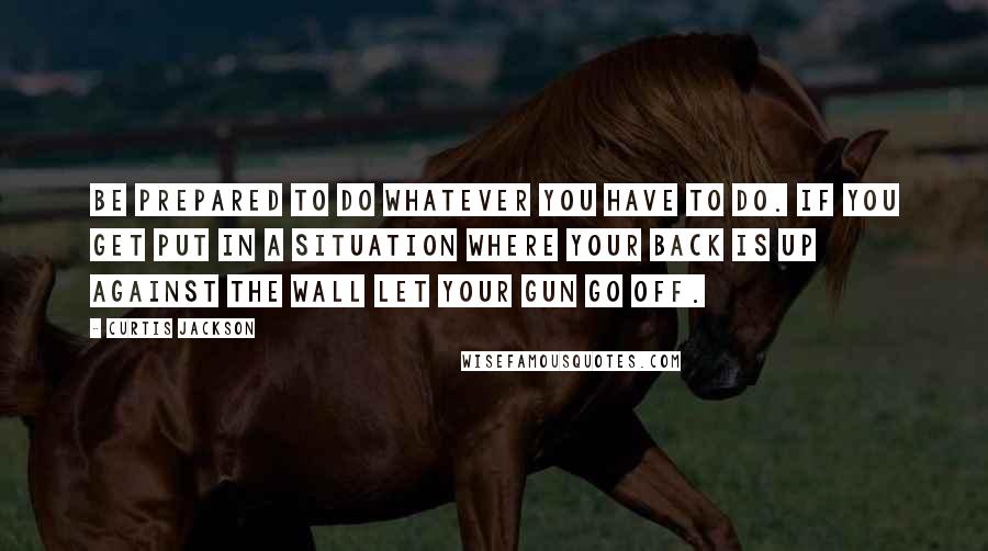 Curtis Jackson Quotes: Be prepared to do whatever you have to do. If you get put in a situation where your back is up against the wall let your gun go off.