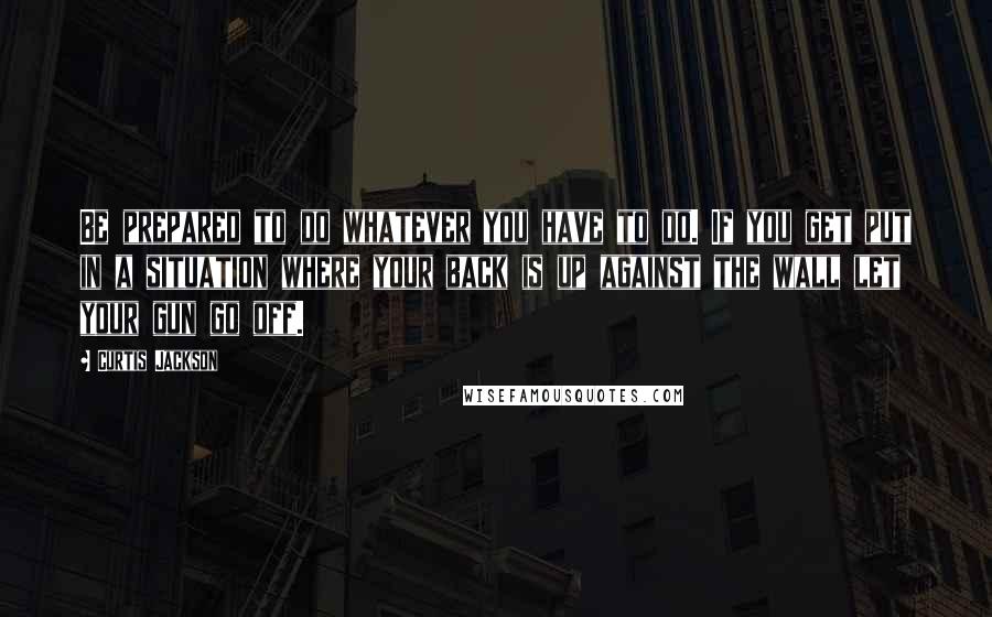 Curtis Jackson Quotes: Be prepared to do whatever you have to do. If you get put in a situation where your back is up against the wall let your gun go off.