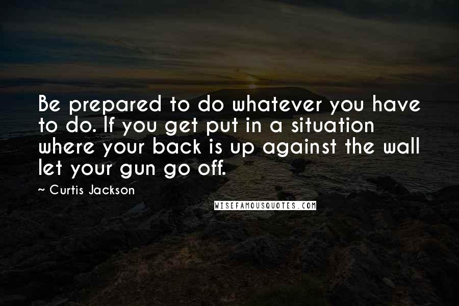Curtis Jackson Quotes: Be prepared to do whatever you have to do. If you get put in a situation where your back is up against the wall let your gun go off.