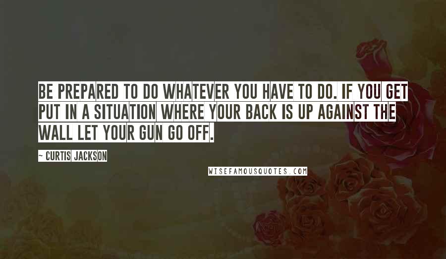 Curtis Jackson Quotes: Be prepared to do whatever you have to do. If you get put in a situation where your back is up against the wall let your gun go off.