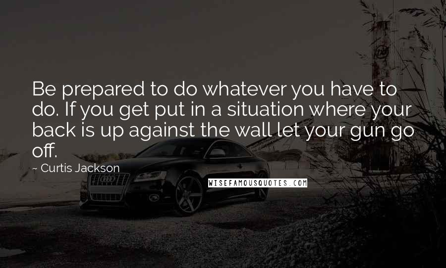 Curtis Jackson Quotes: Be prepared to do whatever you have to do. If you get put in a situation where your back is up against the wall let your gun go off.