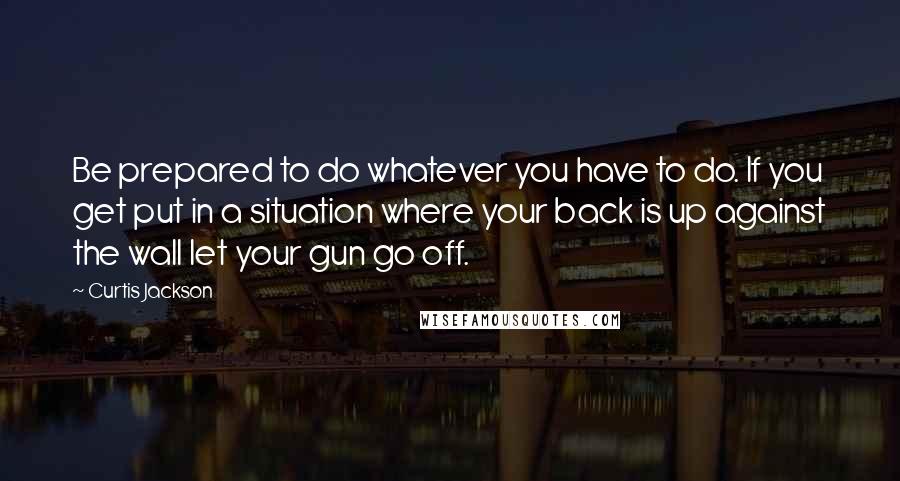 Curtis Jackson Quotes: Be prepared to do whatever you have to do. If you get put in a situation where your back is up against the wall let your gun go off.