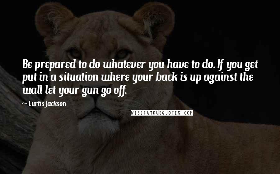 Curtis Jackson Quotes: Be prepared to do whatever you have to do. If you get put in a situation where your back is up against the wall let your gun go off.