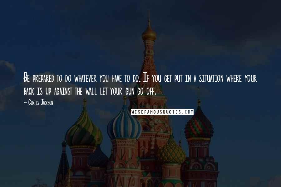 Curtis Jackson Quotes: Be prepared to do whatever you have to do. If you get put in a situation where your back is up against the wall let your gun go off.