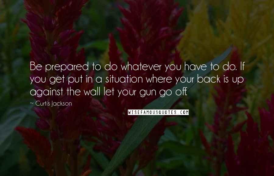 Curtis Jackson Quotes: Be prepared to do whatever you have to do. If you get put in a situation where your back is up against the wall let your gun go off.