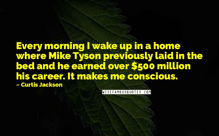 Curtis Jackson Quotes: Every morning I wake up in a home where Mike Tyson previously laid in the bed and he earned over $500 million his career. It makes me conscious.