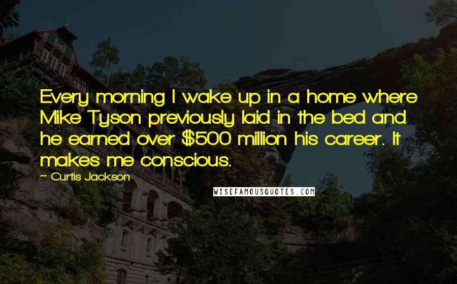 Curtis Jackson Quotes: Every morning I wake up in a home where Mike Tyson previously laid in the bed and he earned over $500 million his career. It makes me conscious.